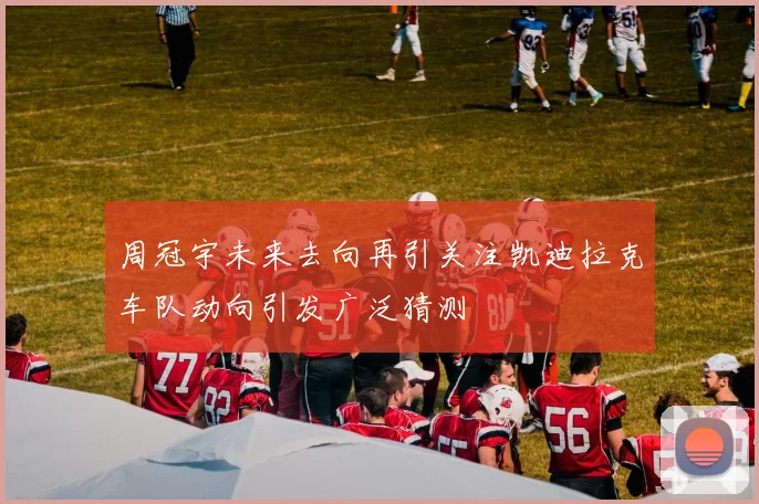周冠宇未来去向再引关注凯迪拉克车队动向引发广泛猜测