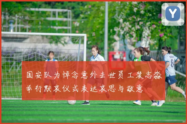 国安队为悼念意外去世员工裴志淼举行默哀仪式表达哀思与敬意