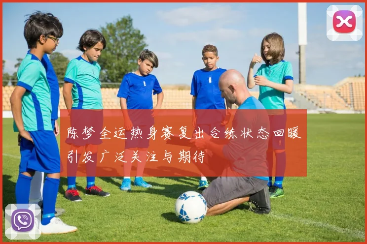 陈梦全运热身赛复出合练状态回暖引发广泛关注与期待