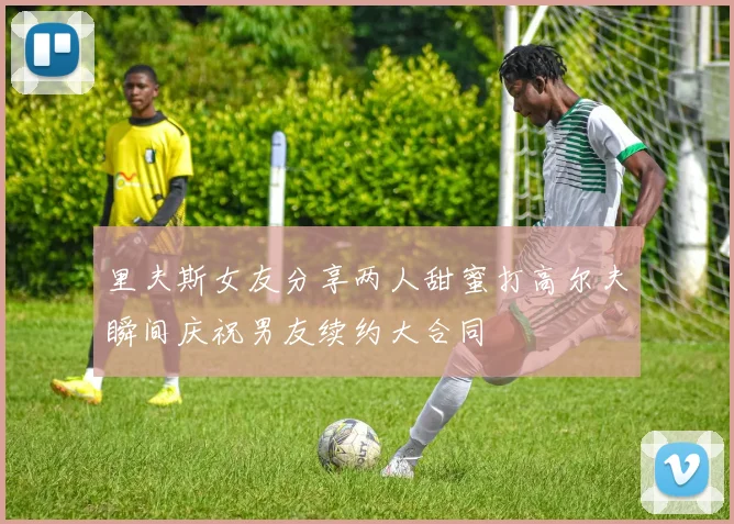 里夫斯女友分享两人甜蜜打高尔夫瞬间庆祝男友续约大合同