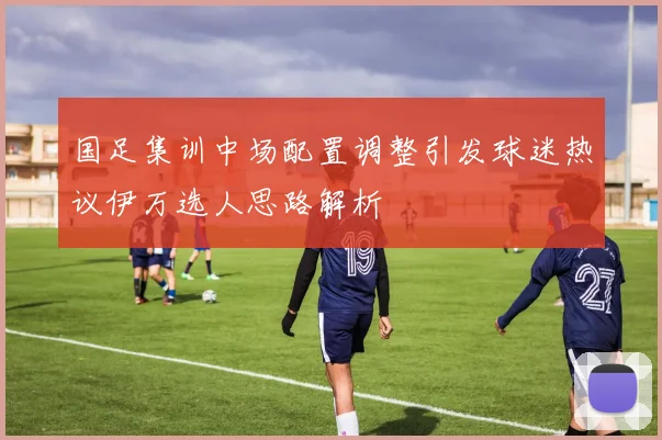 国足集训中场配置调整引发球迷热议伊万选人思路解析