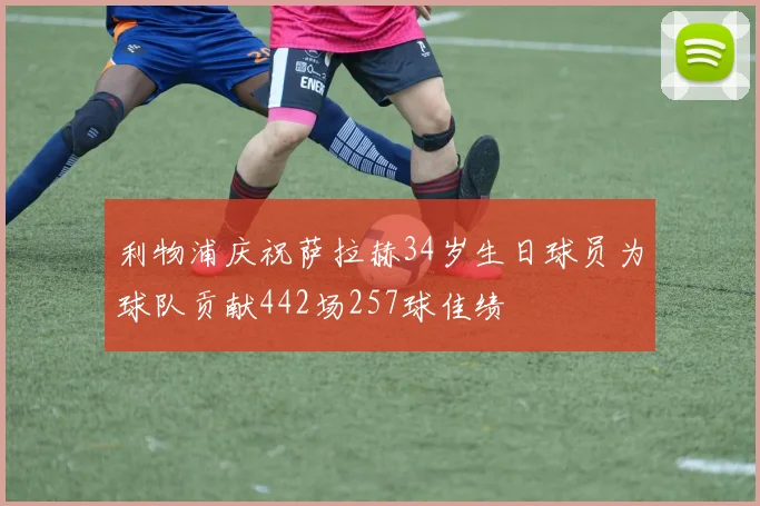 利物浦庆祝萨拉赫34岁生日球员为球队贡献442场257球佳绩