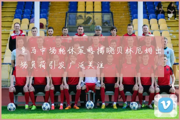 皇马中场轮休策略揭晓贝林厄姆出场负荷引发广泛关注