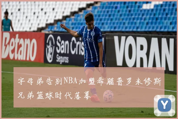 字母弟告别NBA加盟希腊普罗米修斯兄弟篮球时代落幕