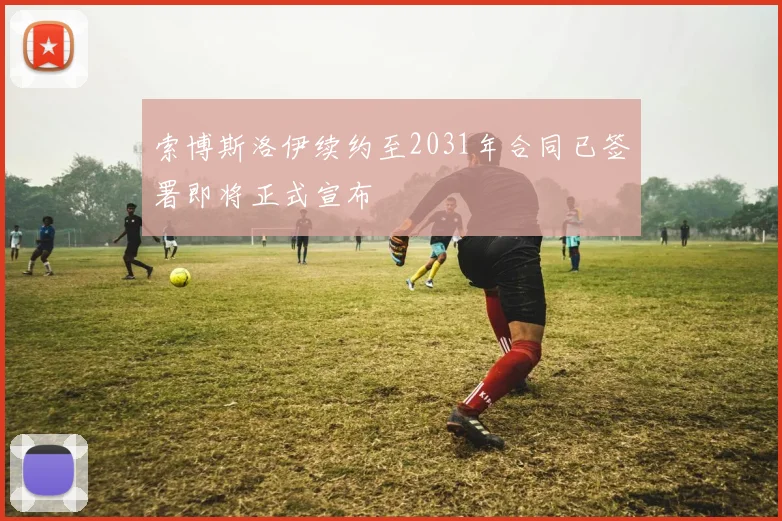索博斯洛伊续约至2031年合同已签署即将正式宣布
