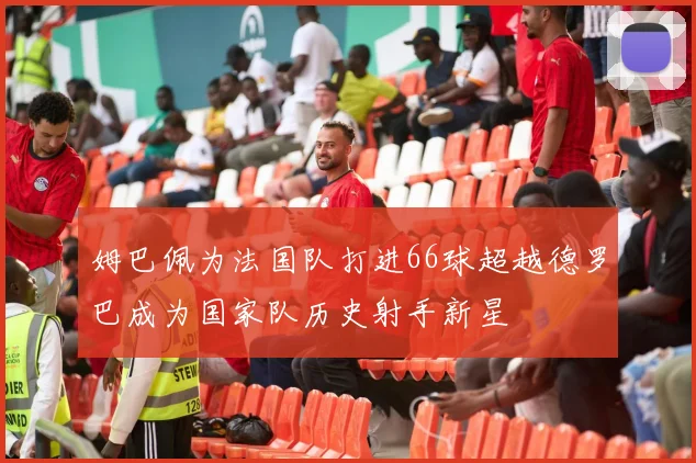 姆巴佩为法国队打进66球超越德罗巴成为国家队历史射手新星