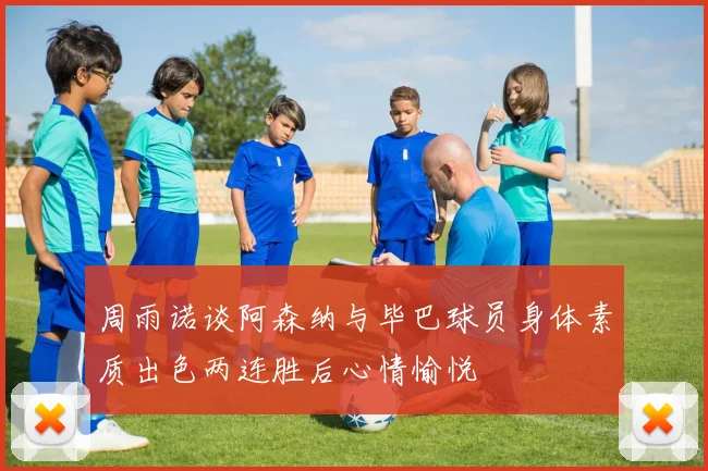 周雨诺谈阿森纳与毕巴球员身体素质出色两连胜后心情愉悦