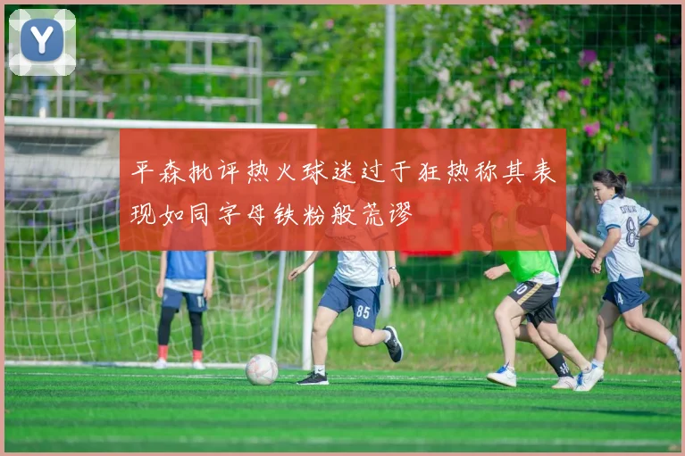平森批评热火球迷过于狂热称其表现如同字母铁粉般荒谬